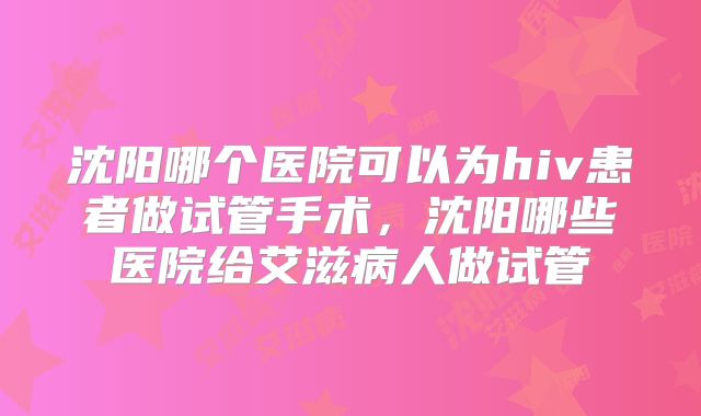 沈阳哪个医院可以为hiv患者做试管手术,沈阳哪些医院给艾滋病人做试管