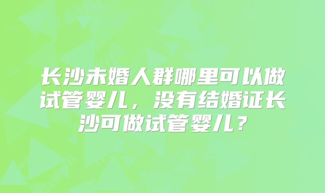 长沙未婚人群哪里可以做试管婴儿,没有结婚证长沙可做试管婴儿?