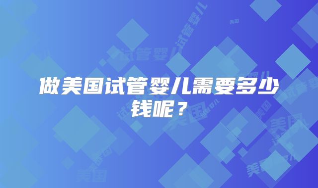 做美国试管婴儿需要多少钱呢？