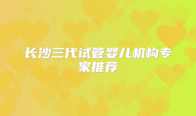 长沙三代试管婴儿机构专家推荐