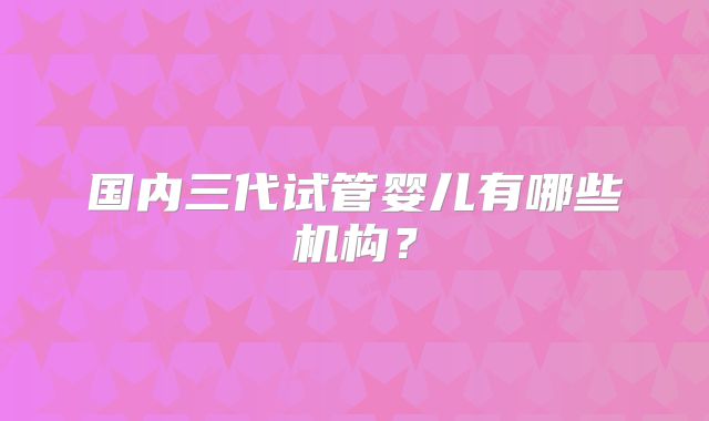 国内三代试管婴儿有哪些机构？
