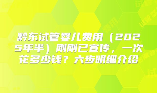 黔东试管婴儿费用（2025年半）刚刚已宣传，一次花多少钱？六步明细介绍