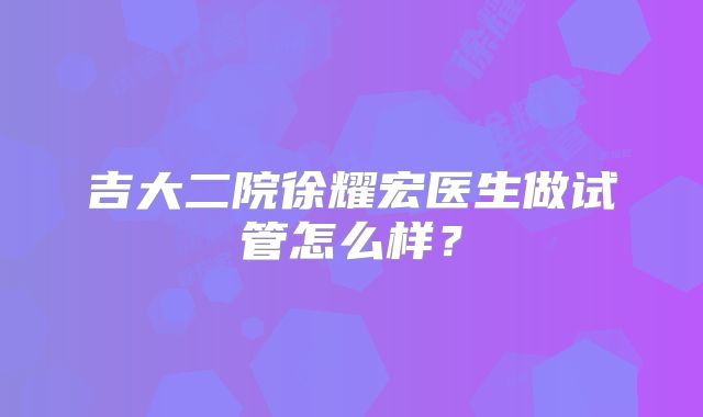 吉大二院徐耀宏医生做试管怎么样？