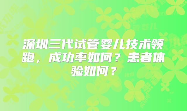 深圳三代试管婴儿技术领跑，成功率如何？患者体验如何？