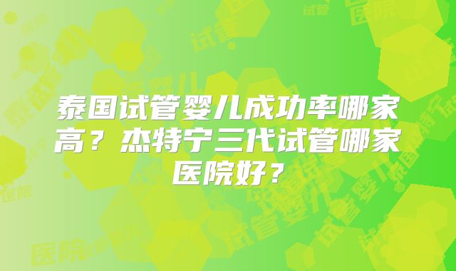 泰国试管婴儿成功率哪家高？杰特宁三代试管哪家医院好？