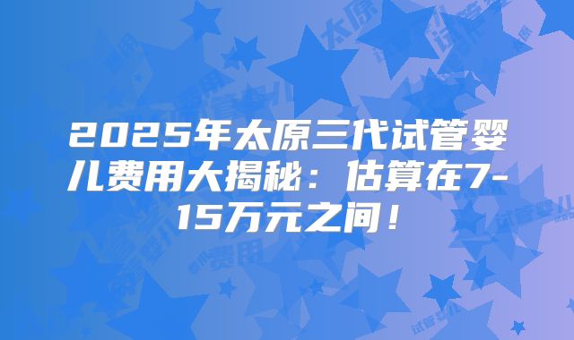 2025年太原三代试管婴儿费用大揭秘：估算在7-15万元之间！