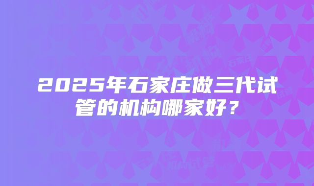 2025年石家庄做三代试管的机构哪家好?