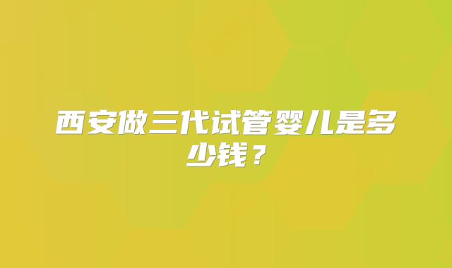 西安做三代试管婴儿是多少钱?