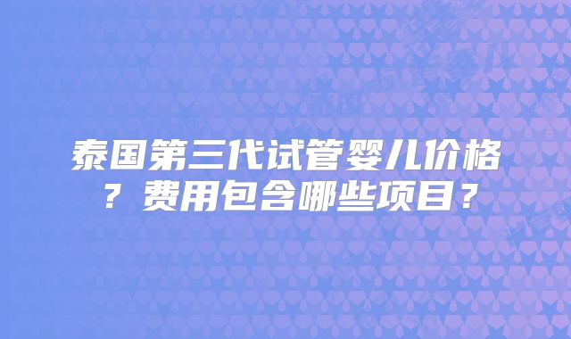 泰国第三代试管婴儿价格？费用包含哪些项目？