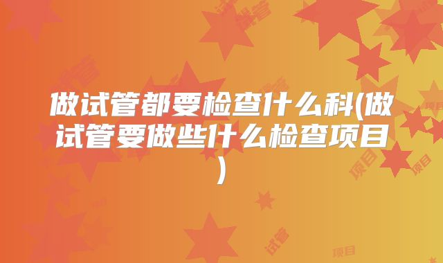 做试管都要检查什么科(做试管要做些什么检查项目)