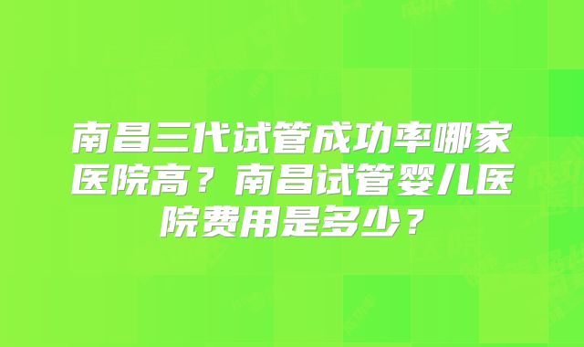南昌三代试管成功率哪家医院高?南昌试管婴儿医院费用是多少?