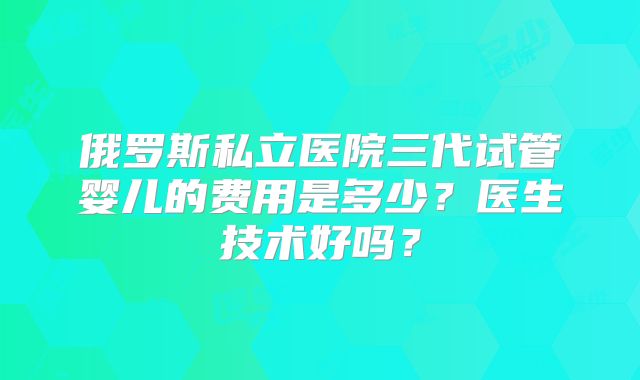 俄罗斯私立医院三代试管婴儿的费用是多少?医生技术好吗?