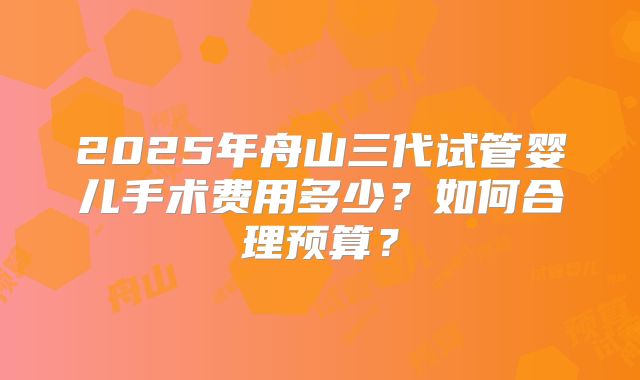 2025年舟山三代试管婴儿手术费用多少？如何合理预算？