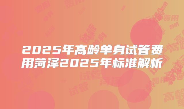 2025年高龄单身试管费用菏泽2025年标准解析