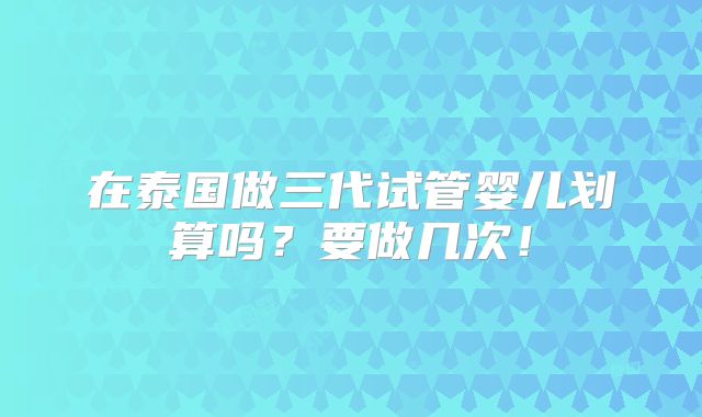 在泰国做三代试管婴儿划算吗？要做几次！