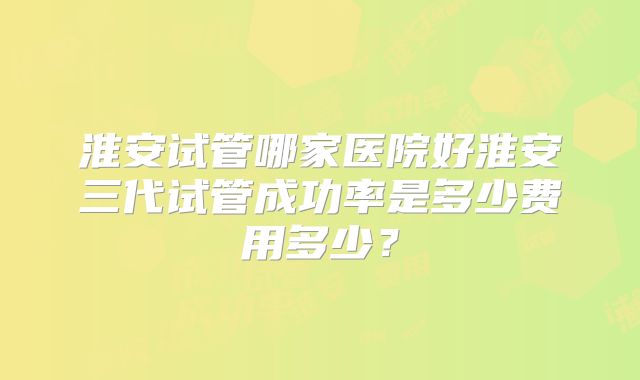 淮安试管哪家医院好淮安三代试管成功率是多少费用多少？