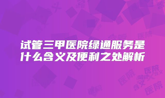 试管三甲医院绿通服务是什么含义及便利之处解析