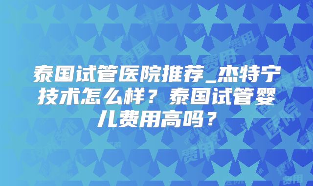 泰国试管医院推荐_杰特宁技术怎么样？泰国试管婴儿费用高吗？