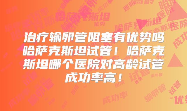 治疗输卵管阻塞有优势吗哈萨克斯坦试管！哈萨克斯坦哪个医院对高龄试管成功率高！