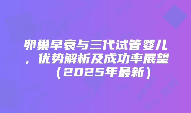 卵巢早衰与三代试管婴儿，优势解析及成功率展望（2025年最新）