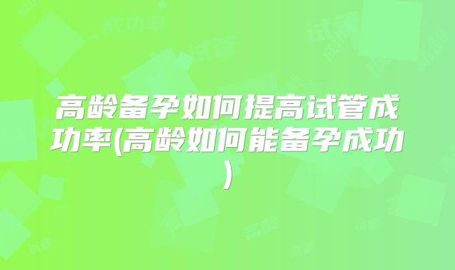 高龄备孕如何提高试管成功率(高龄如何能备孕成功)