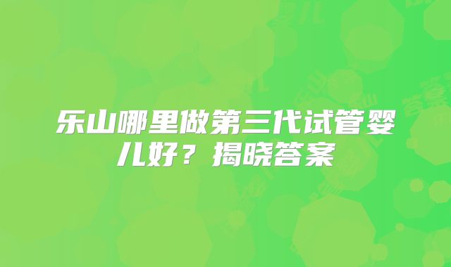 乐山哪里做第三代试管婴儿好？揭晓答案