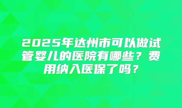 2025年达州市可以做试管婴儿的医院有哪些?费用纳入医保了吗?