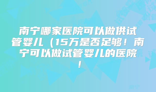 南宁哪家医院可以做供试管婴儿(15万是否足够!南宁可以做试管婴儿的医院!