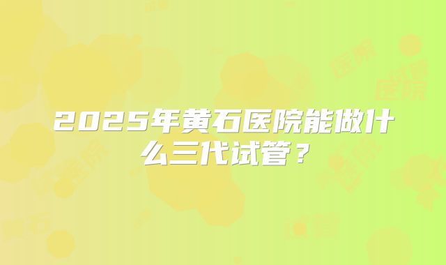 2025年黄石医院能做什么三代试管？