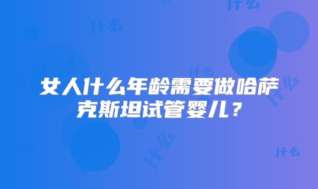 女人什么年龄需要做哈萨克斯坦试管婴儿？
