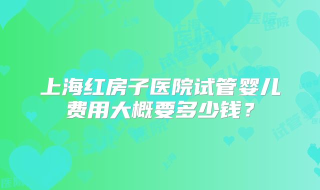 上海红房子医院试管婴儿费用大概要多少钱？