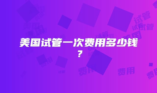 美国试管一次费用多少钱？