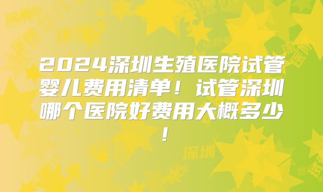 2024深圳生殖医院试管婴儿费用清单!试管深圳哪个医院好费用大概多少!