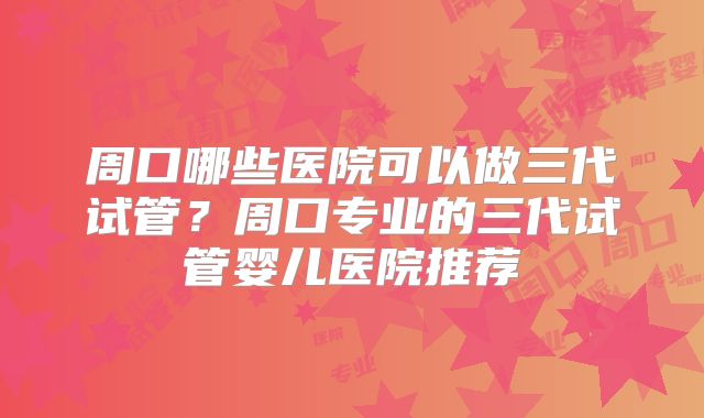 周口哪些医院可以做三代试管?周口专业的三代试管婴儿医院推荐