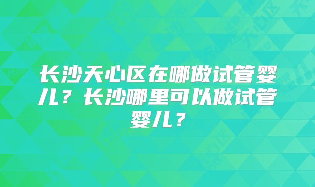 长沙天心区在哪做试管婴儿？长沙哪里可以做试管婴儿？