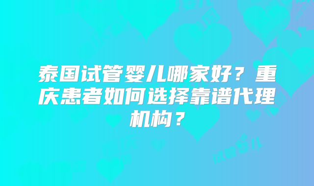 泰国试管婴儿哪家好？重庆患者如何选择靠谱代理机构？