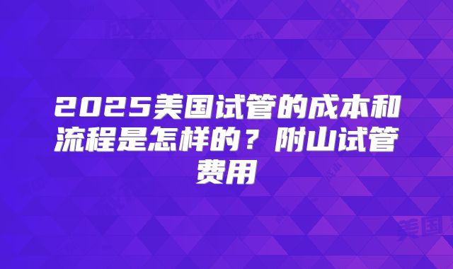 2025美国试管的成本和流程是怎样的？附山试管费用