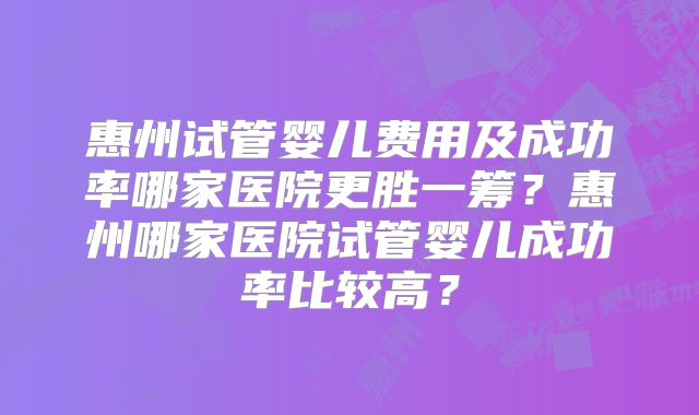 惠州试管婴儿费用及成功率哪家医院更胜一筹？惠州哪家医院试管婴儿成功率比较高？
