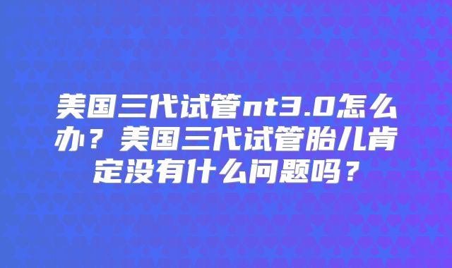 美国三代试管nt3.0怎么办?美国三代试管胎儿肯定没有什么问题吗?
