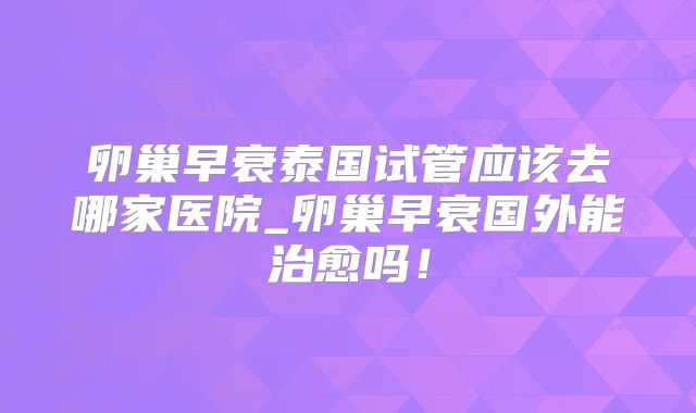 卵巢早衰泰国试管应该去哪家医院_卵巢早衰国外能治愈吗！