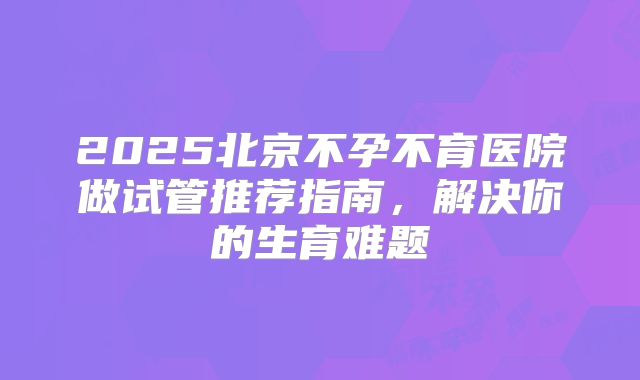 2025北京不孕不育医院做试管推荐指南,解决你的生育难题