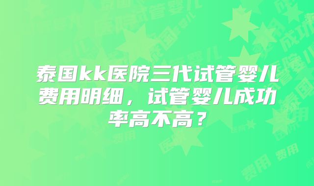 泰国kk医院三代试管婴儿费用明细,试管婴儿成功率高不高?