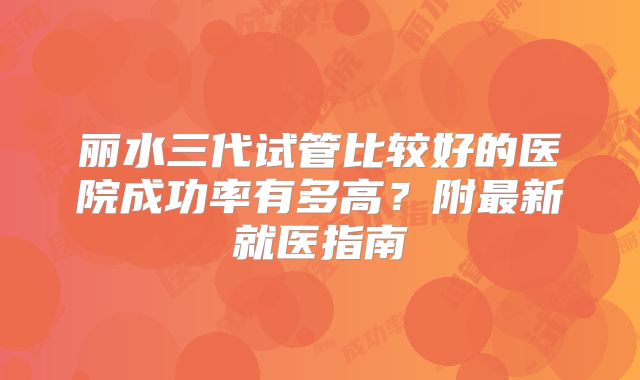 丽水三代试管比较好的医院成功率有多高？附最新就医指南