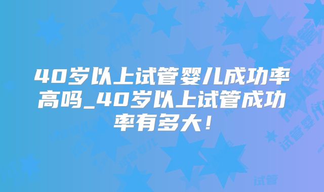 40岁以上试管婴儿成功率高吗_40岁以上试管成功率有多大！
