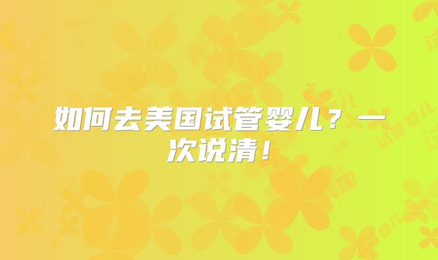 如何去美国试管婴儿？一次说清！