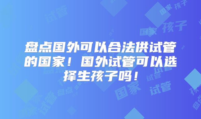 盘点国外可以合法供试管的国家!国外试管可以选择生孩子吗!