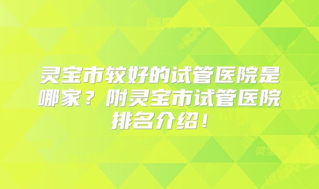 灵宝市较好的试管医院是哪家?附灵宝市试管医院排名介绍!
