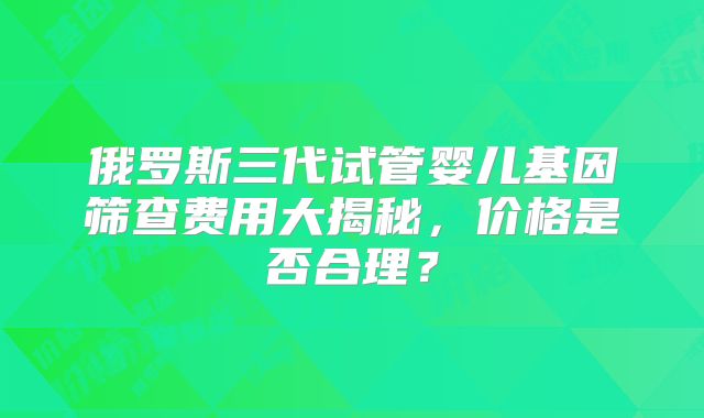 俄罗斯三代试管婴儿基因筛查费用大揭秘，价格是否合理？