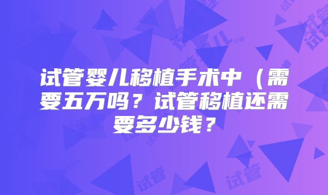 试管婴儿移植手术中（需要五万吗？试管移植还需要多少钱？