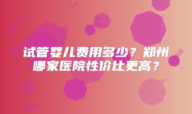 试管婴儿费用多少？郑州哪家医院性价比更高？